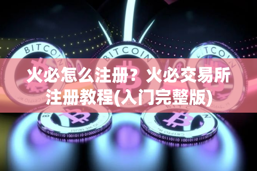 火必怎么注册？火必交易所注册教程(入门完整版)