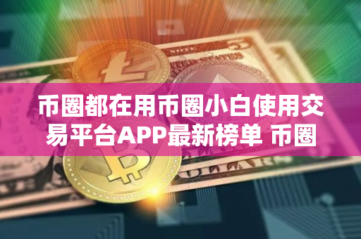 币圈都在用币圈小白使用交易平台APP最新榜单 币圈都在用币圈客户端安全稳定说明