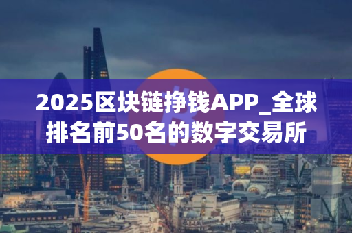 2025区块链挣钱APP_全球排名前50名的数字交易所