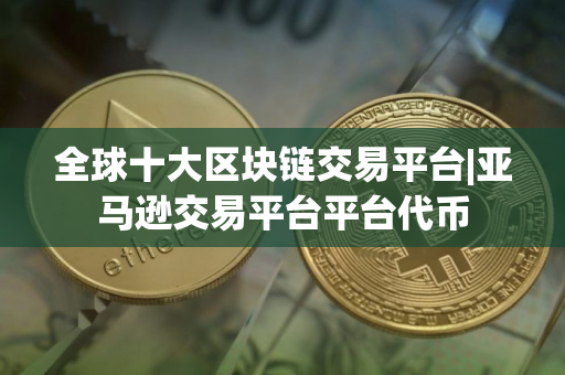 全球十大区块链交易平台|亚马逊交易平台平台代币