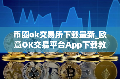 币圈ok交易所下载最新_欧意OK交易平台App下载教程