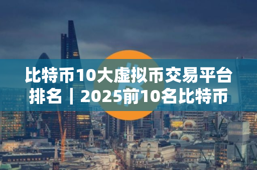 比特币10大虚拟币交易平台排名｜2025前10名比特币平台