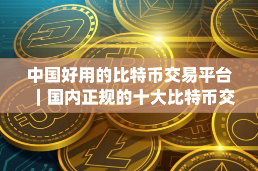 中国好用的比特币交易平台｜国内正规的十大比特币交易app