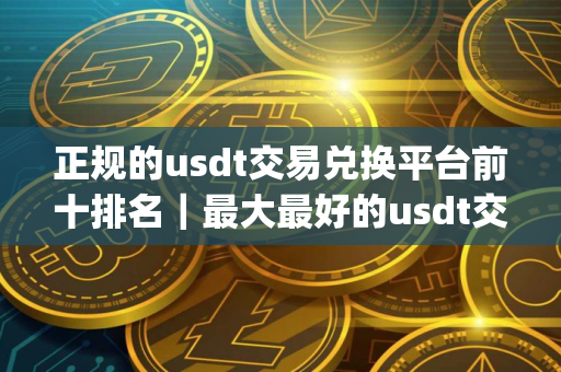 正规的usdt交易兑换平台前十排名｜最大最好的usdt交易软件app
