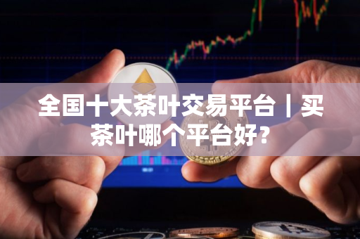 全国十大茶叶交易平台｜买茶叶哪个平台好？