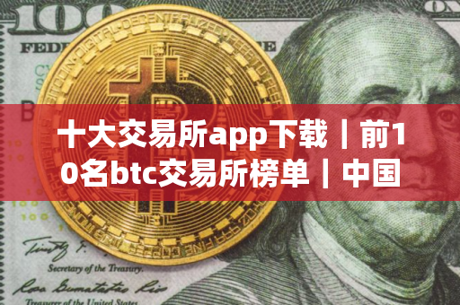 十大交易所app下载｜前10名btc交易所榜单｜中国