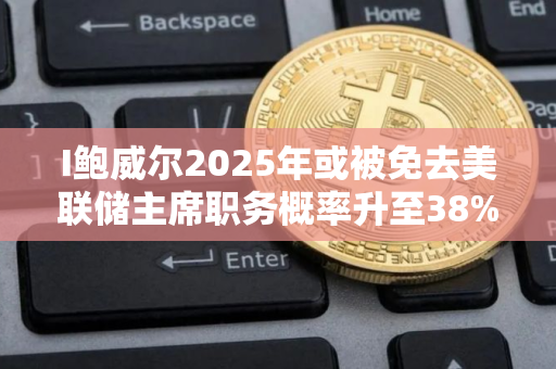 I鲍威尔2025年或被免去美联储主席职务概率升至38%