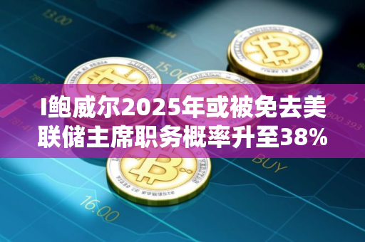 I鲍威尔2025年或被免去美联储主席职务概率升至38%