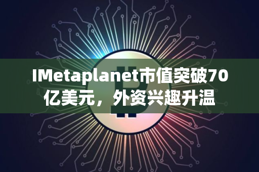 IMetaplanet市值突破70亿美元，外资兴趣升温