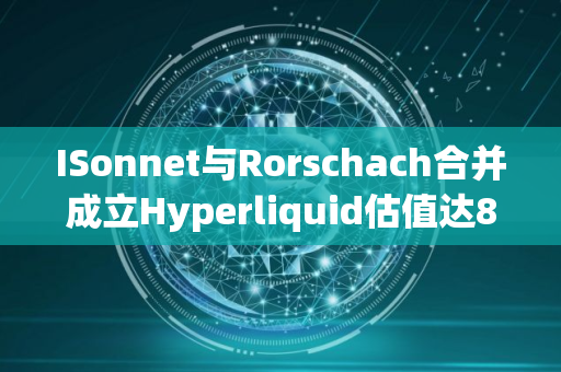 ISonnet与Rorschach合并成立Hyperliquid估值达8.88亿美元
