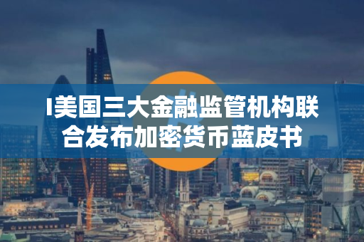 I美国三大金融监管机构联合发布加密货币蓝皮书