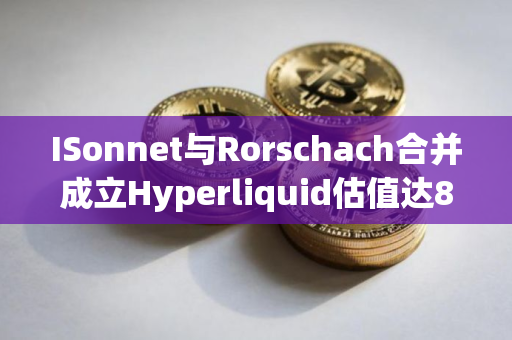 ISonnet与Rorschach合并成立Hyperliquid估值达8.88亿美元