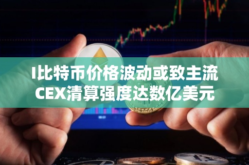 I比特币价格波动或致主流CEX清算强度达数亿美元