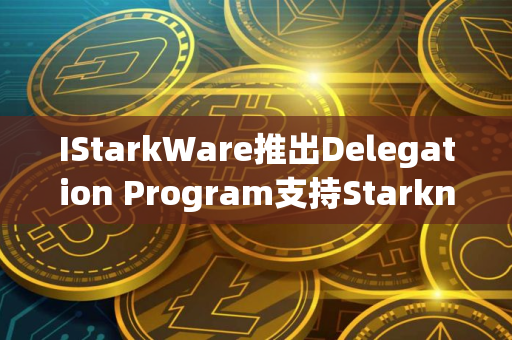 IStarkWare推出Delegation Program支持Starknet去中心化