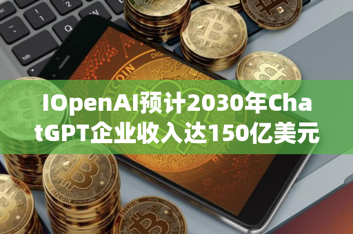 IOpenAI预计2030年ChatGPT企业收入达150亿美元
