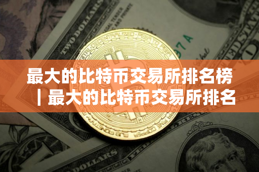 最大的比特币交易所排名榜｜最大的比特币交易所排名榜单