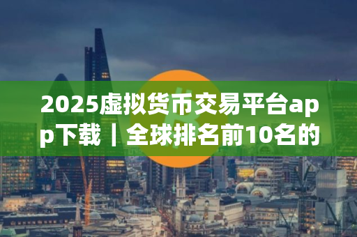 2025虚拟货币交易平台app下载｜全球排名前10名的数字交易所