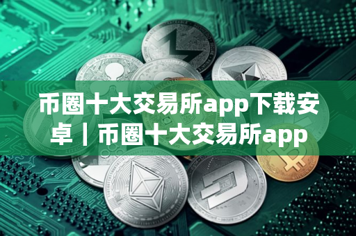 币圈十大交易所app下载安卓｜币圈十大交易所app