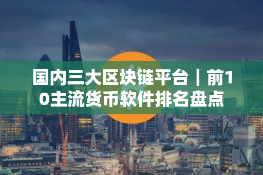 国内三大区块链平台｜前10主流货币软件排名盘点