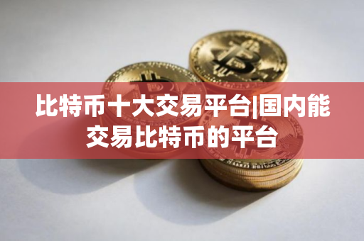 比特币十大交易平台|国内能交易比特币的平台