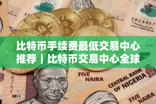 比特币手续费最低交易中心推荐｜比特币交易中心全球顶尖用户量排名