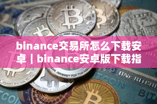 binance交易所怎么下载安卓｜binance安卓版下载指南