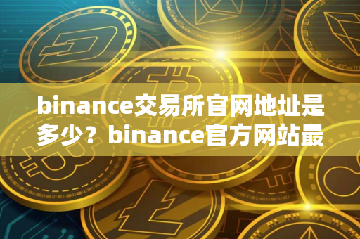 binance交易所官网地址是多少？binance官方网站最新地址一览