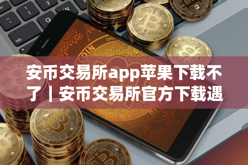 安币交易所app苹果下载不了|安币交易所官方下载遇到困难 安币交易所app苹果下载不了|安币交易所官方下载遇到困难