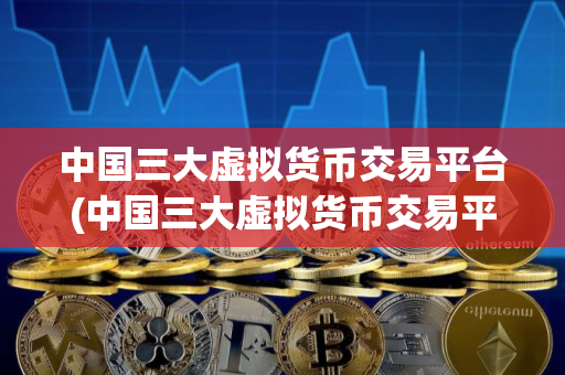 中国三大虚拟货币交易平台(中国三大虚拟货币交易平台是哪三个)