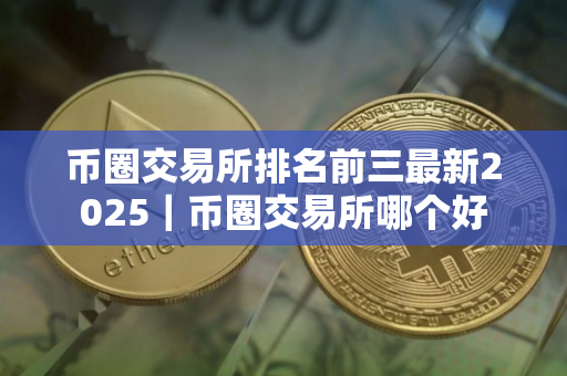 币圈交易所排名前三最新2025｜币圈交易所哪个好