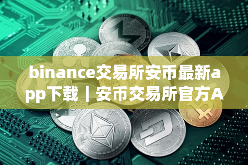 binance交易所安币最新app下载｜安币交易所官方App最新下载指南