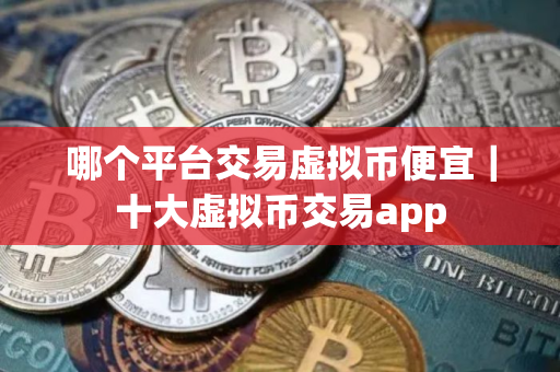 哪个平台交易虚拟币便宜｜十大虚拟币交易app