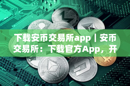 下载安币交易所app｜安币交易所：下载官方App，开启币圈之旅