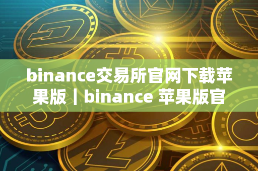 binance交易所官网下载苹果版｜binance 苹果版官方下载教程