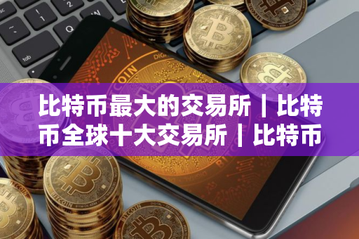 比特币最大的交易所|比特币全球十大交易所|比特币交易量最大的平台