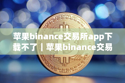 苹果binance交易所app下载不了|苹果binance交易所App下载受阻