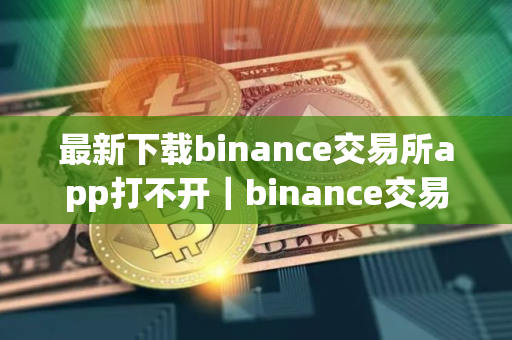 最新下载binance交易所app打不开｜binance交易所最新版APP无法打开解决方法