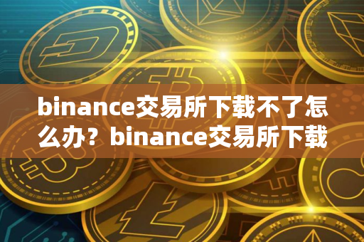 binance交易所下载不了怎么办？binance交易所下载困难的解决方法