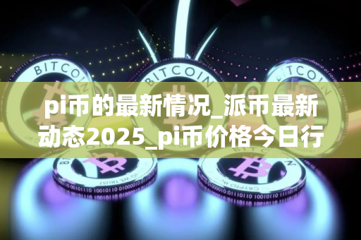 pi币的最新情况_派币最新动态2025_pi币价格今日行情