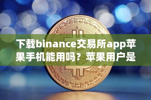 下载binance交易所app苹果手机能用吗?苹果用户是否可以使用binance交易所APP?