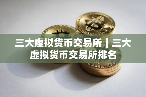 三大虚拟货币交易所｜三大虚拟货币交易所排名