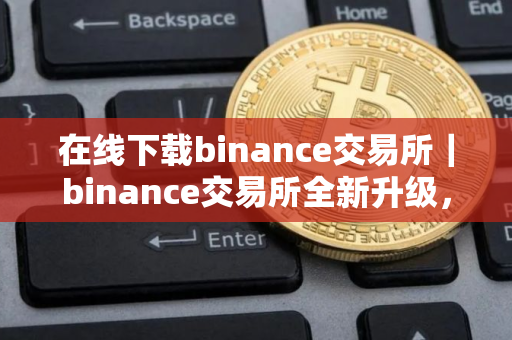 在线下载binance交易所|binance交易所全新升级,安全可靠等你体验