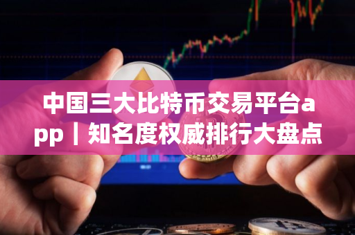 中国三大比特币交易平台app｜知名度权威排行大盘点｜