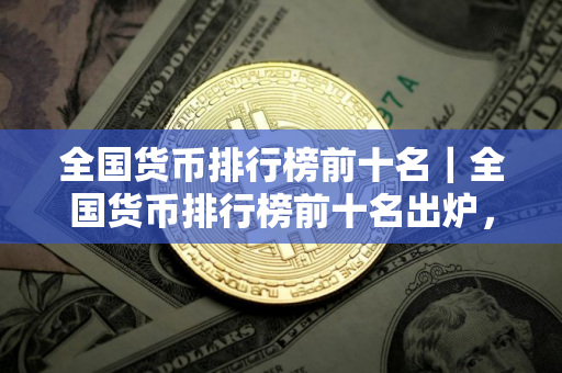全国货币排行榜前十名｜全国货币排行榜前十名出炉，哪些货币位列前三甲？