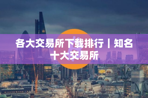 各大交易所下载排行｜知名十大交易所