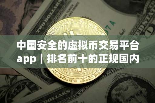 中国安全的虚拟币交易平台app｜排名前十的正规国内虚拟货币平台