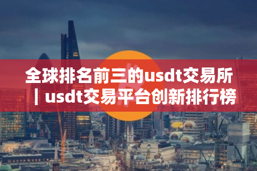 全球排名前三的usdt交易所｜usdt交易平台创新排行榜