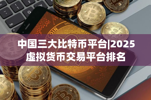 中国三大比特币平台|2025虚拟货币交易平台排名
