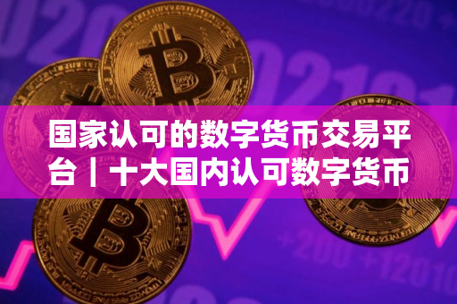 国家认可的数字货币交易平台｜十大国内认可数字货币交易平台
