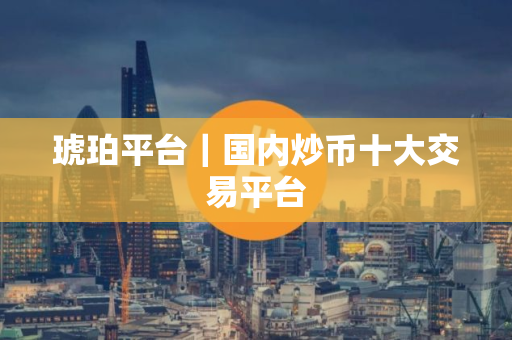 琥珀平台｜国内炒币十大交易平台